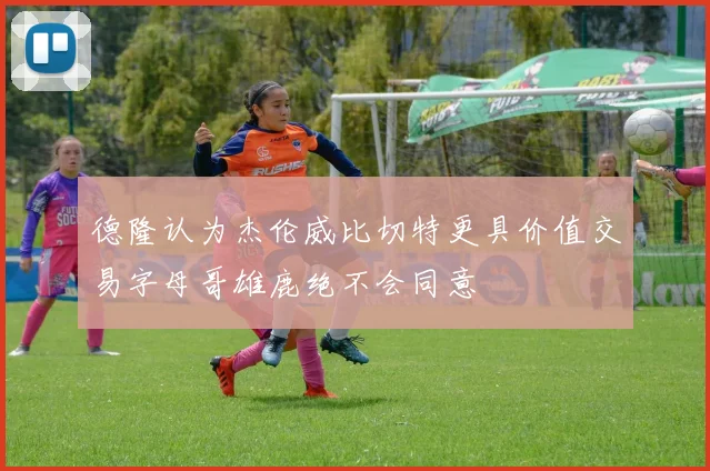 德隆认为杰伦威比切特更具价值交易字母哥雄鹿绝不会同意