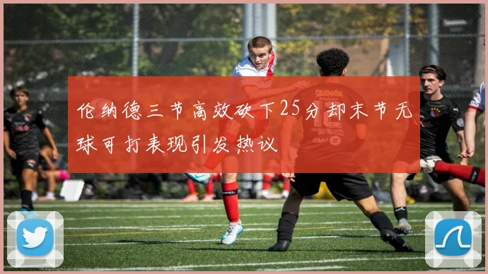 伦纳德三节高效砍下25分却末节无球可打表现引发热议