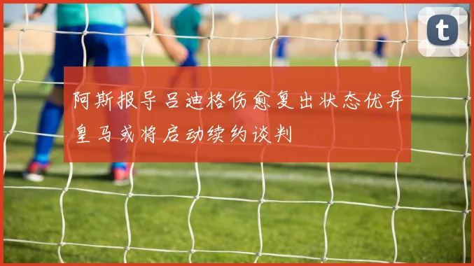 阿斯报导吕迪格伤愈复出状态优异皇马或将启动续约谈判