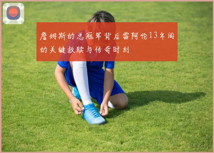 詹姆斯的总冠军背后雷阿伦13年间的关键救赎与传奇时刻