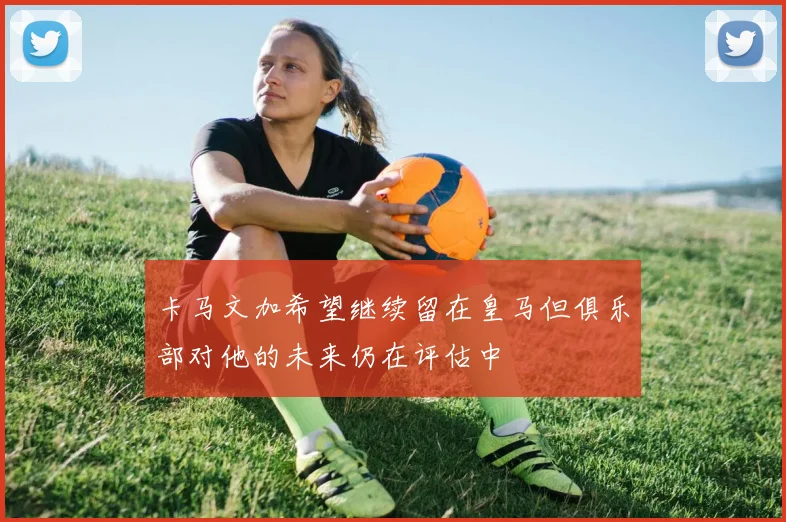卡马文加希望继续留在皇马但俱乐部对他的未来仍在评估中