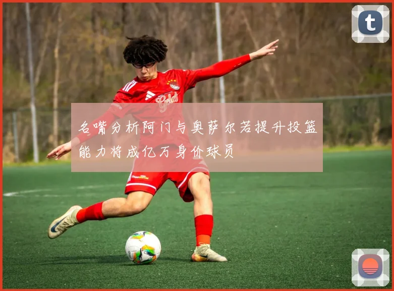 名嘴分析阿门与奥萨尔若提升投篮能力将成亿万身价球员