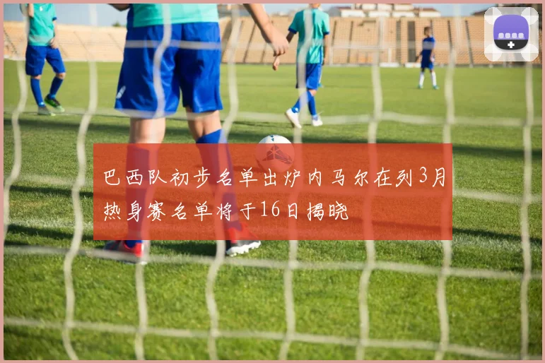 巴西队初步名单出炉内马尔在列3月热身赛名单将于16日揭晓