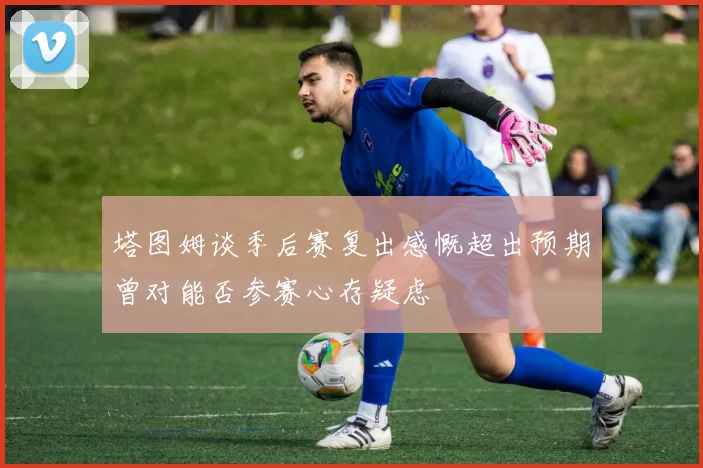 塔图姆谈季后赛复出感慨超出预期曾对能否参赛心存疑虑
