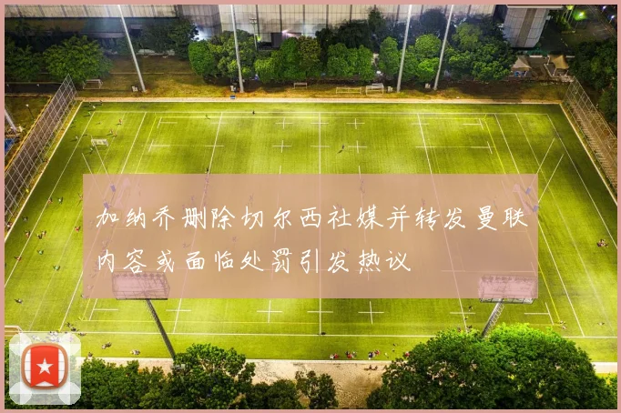 加纳乔删除切尔西社媒并转发曼联内容或面临处罚引发热议