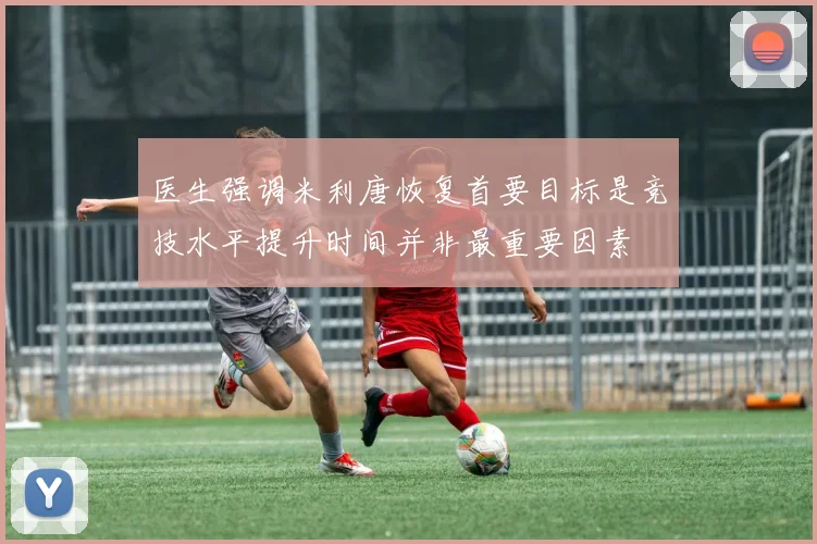 医生强调米利唐恢复首要目标是竞技水平提升时间并非最重要因素