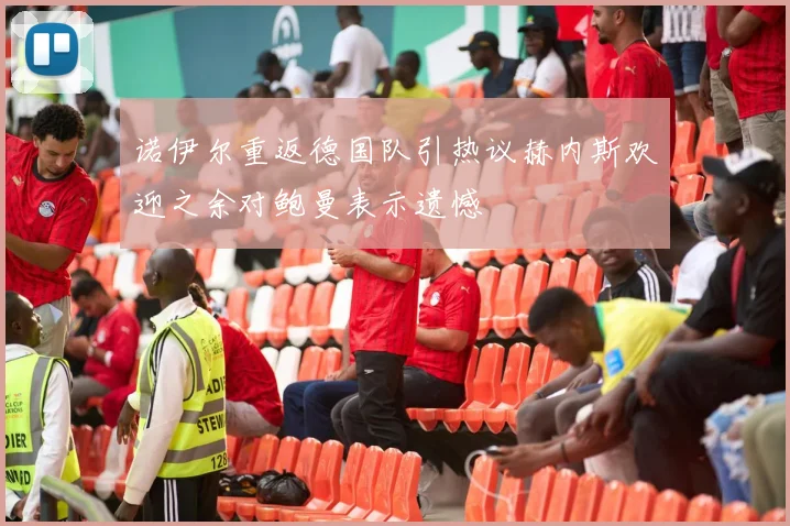 诺伊尔重返德国队引热议赫内斯欢迎之余对鲍曼表示遗憾
