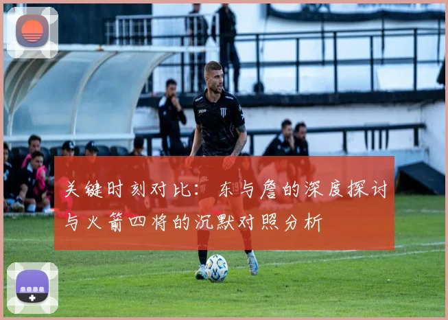 关键时刻对比：东与詹的深度探讨与火箭四将的沉默对照分析