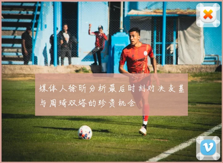 媒体人徐昕分析最后时刻对决麦基与周琦双塔的珍贵机会