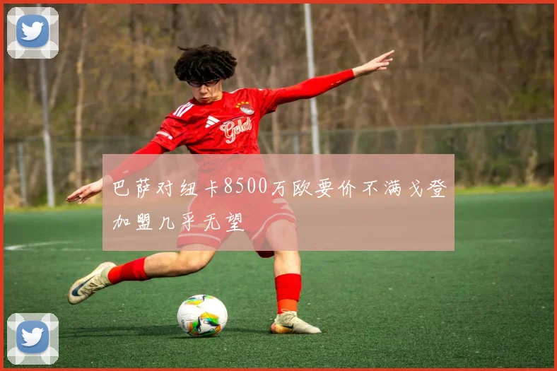 巴萨对纽卡8500万欧要价不满戈登加盟几乎无望