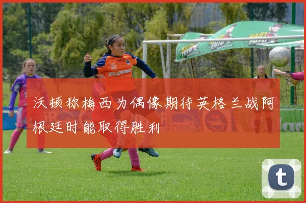 沃顿称梅西为偶像期待英格兰战阿根廷时能取得胜利