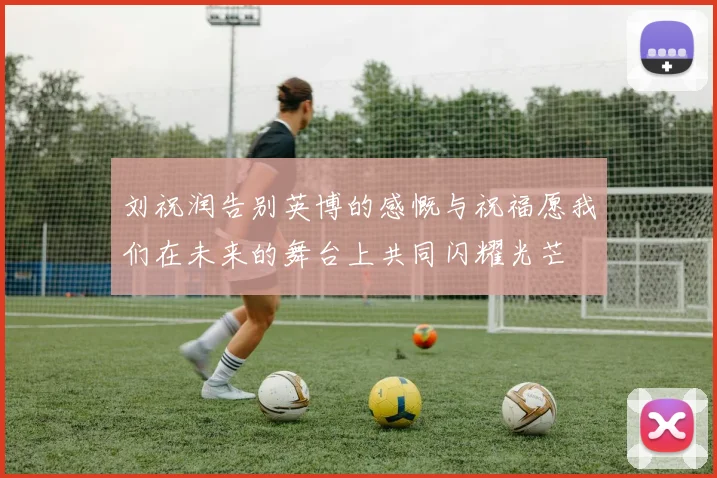 刘祝润告别英博的感慨与祝福愿我们在未来的舞台上共同闪耀光芒