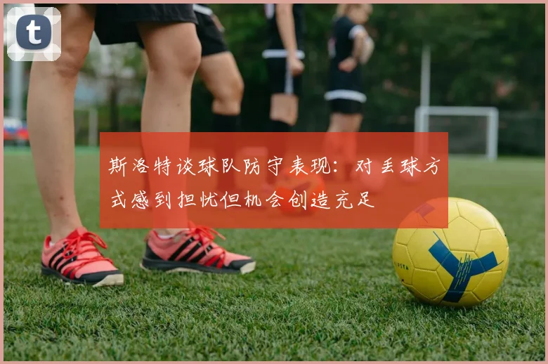 斯洛特谈球队防守表现:对丢球方式感到担忧但机会创造充足