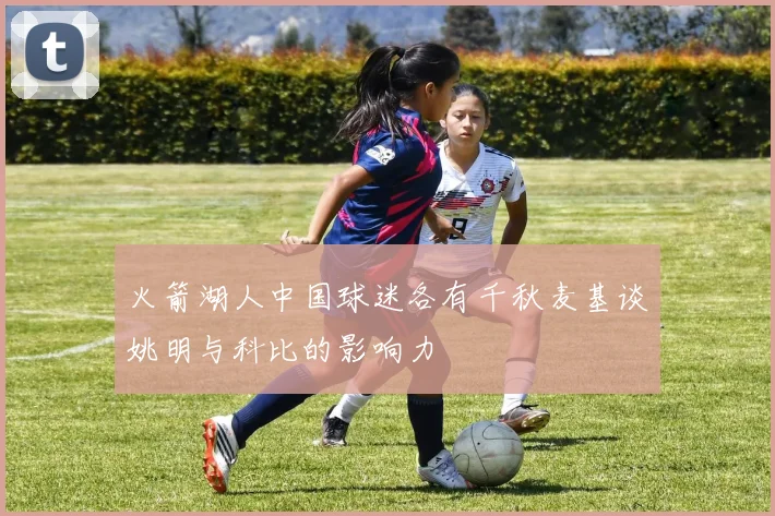 火箭湖人中国球迷各有千秋麦基谈姚明与科比的影响力