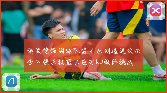 谢泼德强调球队需主动创造进攻机会不强求投篮以应对KD缺阵挑战