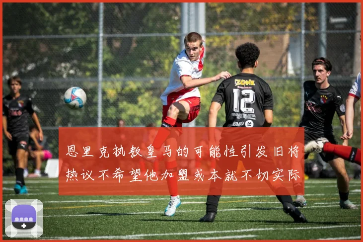 恩里克执教皇马的可能性引发旧将热议不希望他加盟或本就不切实际
