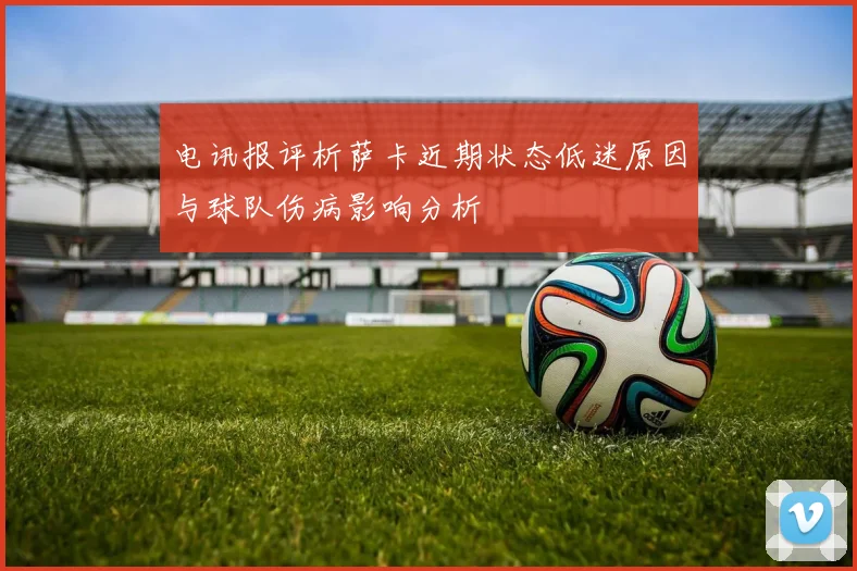 电讯报评析萨卡近期状态低迷原因与球队伤病影响分析