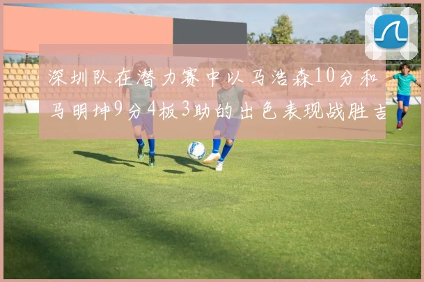 深圳队在潜力赛中以马浩森10分和马明坤9分4板3助的出色表现战胜吉林队