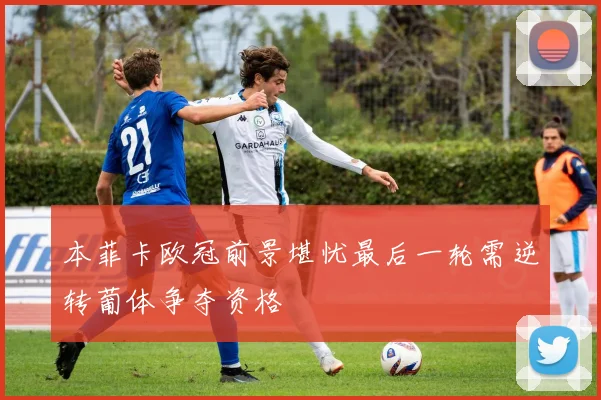 本菲卡欧冠前景堪忧最后一轮需逆转葡体争夺资格