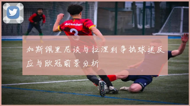 加斯佩里尼谈与拉涅利争执球迷反应与欧冠前景分析