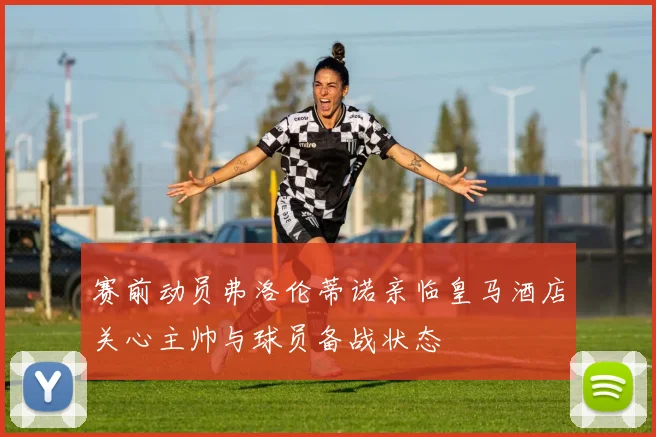 赛前动员弗洛伦蒂诺亲临皇马酒店关心主帅与球员备战状态