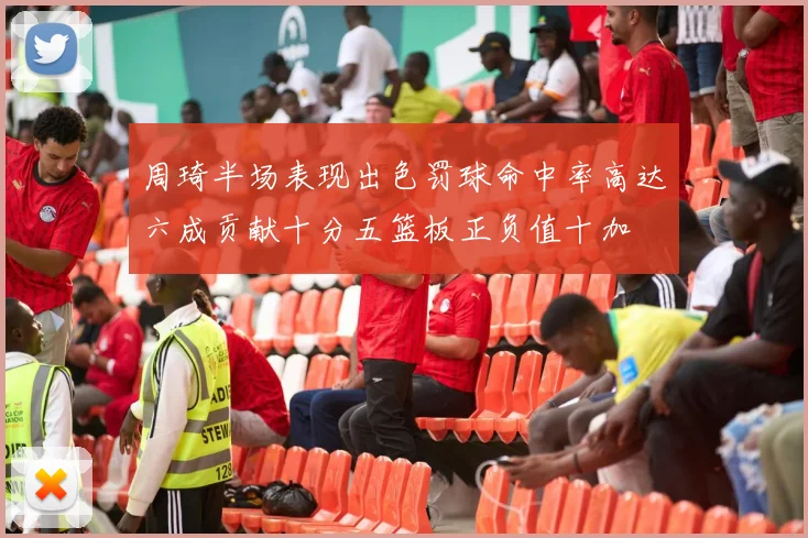 周琦半场表现出色罚球命中率高达六成贡献十分五篮板正负值十加