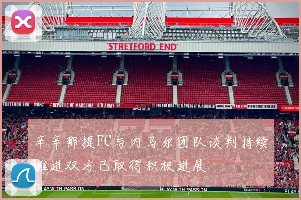 辛辛那提FC与内马尔团队谈判持续推进双方已取得积极进展