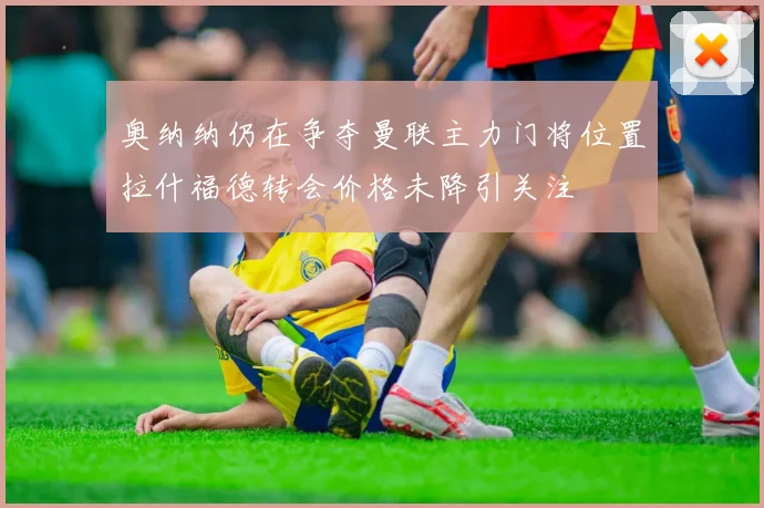 奥纳纳仍在争夺曼联主力门将位置拉什福德转会价格未降引关注