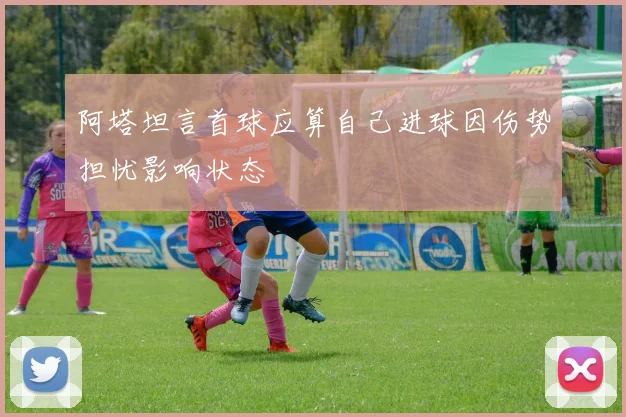 阿塔坦言首球应算自己进球因伤势担忧影响状态
